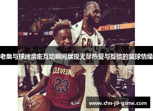 老詹与球迷亲密互动瞬间展现无尽热爱与互信的篮球情缘