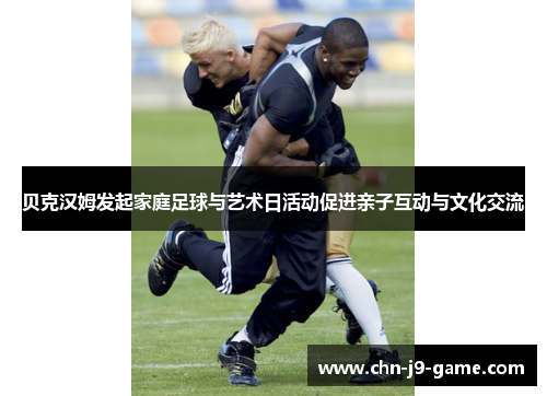 贝克汉姆发起家庭足球与艺术日活动促进亲子互动与文化交流