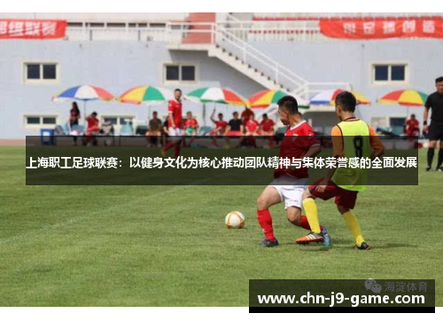 上海职工足球联赛：以健身文化为核心推动团队精神与集体荣誉感的全面发展