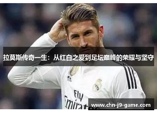 拉莫斯传奇一生：从红白之爱到足坛巅峰的荣耀与坚守