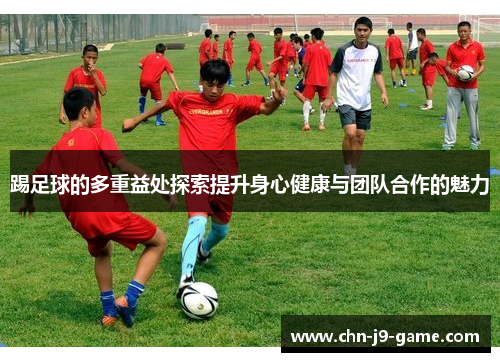 踢足球的多重益处探索提升身心健康与团队合作的魅力 踢足球的多重益处探索提升身心健康与团队合作的魅力