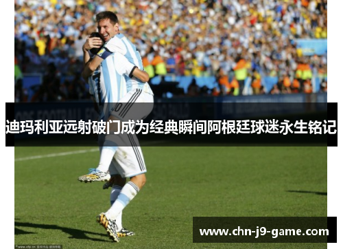 迪玛利亚远射破门成为经典瞬间阿根廷球迷永生铭记 迪玛利亚远射破门成为经典瞬间阿根廷球迷永生铭记