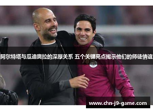 阿尔特塔与瓜迪奥拉的深厚关系 五个关键亮点揭示他们的师徒情谊