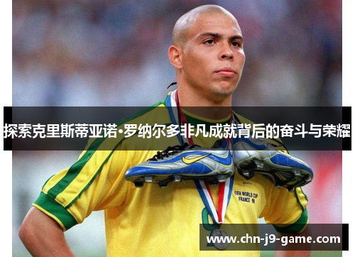 探索克里斯蒂亚诺·罗纳尔多非凡成就背后的奋斗与荣耀