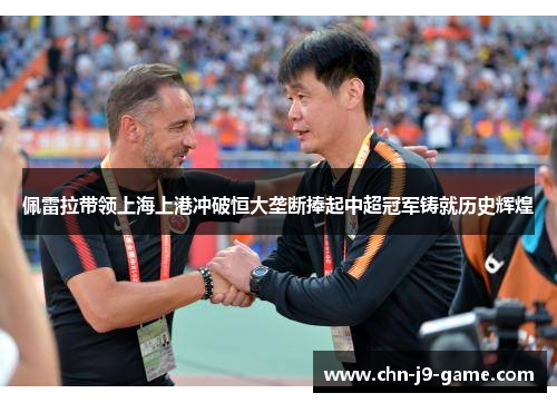 佩雷拉带领上海上港冲破恒大垄断捧起中超冠军铸就历史辉煌