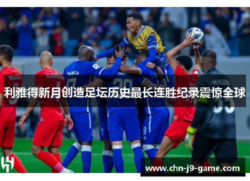 利雅得新月创造足坛历史最长连胜纪录震惊全球 利雅得新月创造足坛历史最长连胜纪录震惊全球