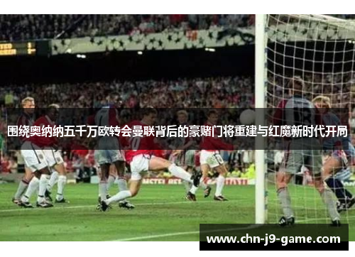 围绕奥纳纳五千万欧转会曼联背后的豪赌门将重建与红魔新时代开局